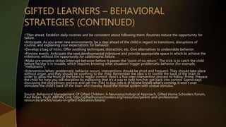 •”Plan ahead. Establish daily routines and be consistent about following them. Routines reduce the opportunity for
failure.
•Anticipate. As you enter new environments, be a step ahead of the child in regard to transitions, disruptions of
routine, and explaining your expectations for behavior.
•Develop a bag of tricks. Offer soothing techniques, distraction, etc. Give alternatives to undesirable behavior.
•Preview events. Anticipate the next developmental milestone and provide appropriate space in which to achieve the
milestone, without the opportunity for catastrophic failure.
•Make pre-emptive strikes Interrupt behavior before it passes the “point of no return.” The trick is to catch the child
before he/she is in trouble, which requires knowing what situations trigger problematic behavior (for example,
“meltdowns”).
•Intervention.When problematic behavior occurs, interventions should be short and frequent. They should take place
without anger, and they should be soothing to the child. Remember the idea is to soothe the back of the brain in
order to allow the front of the brain to regain control. Here’s a five-step intervention process to follow: Prime. Prepare
the child for how you will discipline by explaining that it’s a way to help him/her get back into control. Spend days
discussing the disciplinary process and get the child to buy into it. If he/she knows what’s coming, it won’t over
stimulate the child’s back of the brain and thereby flood the frontal system with undue stimulus.”
Source: Behavioral Management Of Gifted Children: A Neuropsychological Approach, Gifted Home Schoolers Forum,
Paul Beljan, PsyD, ABPdN, Link: http://giftedhomeschoolers.org/resources/parent-and-professional-
resources/articles/issues-in-gifted-education/beans/
 