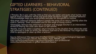 •”Preview. Be in sync with the child so that you can better anticipate what his/her next
logical move or behavior will be and know what situations trigger unwanted behavior.
This knowledge helps you avoid pitfalls and plan for disruptions to routine.
•Pre-empt. Interrupt behavior before it passes the point of no return. Identify when the
child is “perking” (over stimulated) and on the verge of losing control.
•Disengage. Remove the child from a situation and engage him/her in an intervention
aimed at helping the child calm down or self-soothe.
•Rectify. Once the child is soothed, return him/her to the situation from which the child
was removed in order to rectify the behavior that led to the removal. You might ask the
child to apologize or clean up after a tantrum.”
Source: Behavioral Management Of Gifted Children: A Neuropsychological Approach,
Gifted Home Schoolers Forum, Paul Beljan, PsyD, ABPdN, Link:
http://giftedhomeschoolers.org/resources/parent-and-professional-
resources/articles/issues-in-gifted-education/beans/
 