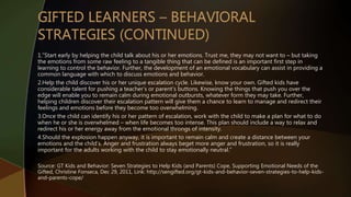 1.”Start early by helping the child talk about his or her emotions. Trust me, they may not want to – but taking
the emotions from some raw feeling to a tangible thing that can be defined is an important first step in
learning to control the behavior. Further, the development of an emotional vocabulary can assist in providing a
common language with which to discuss emotions and behavior.
2.Help the child discover his or her unique escalation cycle. Likewise, know your own. Gifted kids have
considerable talent for pushing a teacher’s or parent’s buttons. Knowing the things that push you over the
edge will enable you to remain calm during emotional outbursts, whatever form they may take. Further,
helping children discover their escalation pattern will give them a chance to learn to manage and redirect their
feelings and emotions before they become too overwhelming.
3.Once the child can identify his or her pattern of escalation, work with the child to make a plan for what to do
when he or she is overwhelmed – when life becomes too intense. This plan should include a way to relax and
redirect his or her energy away from the emotional throngs of intensity.
4.Should the explosion happen anyway, it is important to remain calm and create a distance between your
emotions and the child’s. Anger and frustration always beget more anger and frustration, so it is really
important for the adults working with the child to stay emotionally neutral.”
Source: GT Kids and Behavior: Seven Strategies to Help Kids (and Parents) Cope, Supporting Emotional Needs of the
Gifted, Christine Fonseca, Dec 29, 2011, Link: http://sengifted.org/gt-kids-and-behavior-seven-strategies-to-help-kids-
and-parents-cope/
 