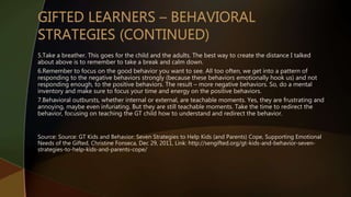 5.Take a breather. This goes for the child and the adults. The best way to create the distance I talked
about above is to remember to take a break and calm down.
6.Remember to focus on the good behavior you want to see. All too often, we get into a pattern of
responding to the negative behaviors strongly (because these behaviors emotionally hook us) and not
responding enough, to the positive behaviors. The result – more negative behaviors. So, do a mental
inventory and make sure to focus your time and energy on the positive behaviors.
7.Behavioral outbursts, whether internal or external, are teachable moments. Yes, they are frustrating and
annoying, maybe even infuriating. But they are still teachable moments. Take the time to redirect the
behavior, focusing on teaching the GT child how to understand and redirect the behavior.
Source: Source: GT Kids and Behavior: Seven Strategies to Help Kids (and Parents) Cope, Supporting Emotional
Needs of the Gifted, Christine Fonseca, Dec 29, 2011, Link: http://sengifted.org/gt-kids-and-behavior-seven-
strategies-to-help-kids-and-parents-cope/
 