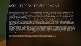 •”Developing out of order - Because autism is a disorder, language development can actually happen out of
chronological order. For instance, an 18-month-old child may use more than 15 words but struggle with
imitating the inflection of regular speech. A five-year-old may speak in long sentences but never ask questions
or communicate her needs to others. A speech pathologist can help create a program for a child that targets
the specific areas of challenge.
•Echolalia - Many children with autism go through a stage in their language development where they repeat
phrases they have heard from others or on television. This is called "echolalia," and it is not as common in
neurotypical children. According to Communication in Autism by Joanne Arciuli and Jon Brock, echolalia may
help children with ASD learn how words go together in typical speech. In many cases, when they have learned
this skill, they stop the repetitive language. In other cases, they may continue to use it as a form of verbal self-
stimulation.
•Delayed development - Although some children on the spectrum have a mild delay, many are farther behind
their peers. Some are severely delayed and are still completely non-verbal by the age of four years. The medical
community once saw this as a sign that a child would never talk; however, a 2013 study published in the journal
Pediatrics found that many of these severely-delayed children went on to speak fluently after the age of four. In
most cases, intensive speech therapy can help children make huge progress in their language development,
and many go on to catch up to their peers.”
Source: Autism Developmental Stages, lovetoknow, Kate Miller-Wilson, Link:
http://autism.lovetoknow.com/diagnosing-autism/autism-developmental-stages
 