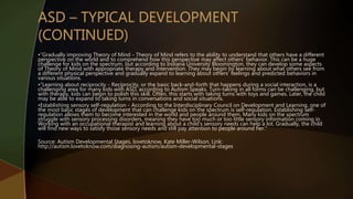 •”Gradually improving Theory of Mind - Theory of Mind refers to the ability to understand that others have a different
perspective on the world and to comprehend how this perspective may affect others' behavior. This can be a huge
challenge for kids on the spectrum, but according to Indiana University Bloomington, they can develop some aspects
of Theory of Mind with appropriate therapy and intervention. They may begin by learning about what others see from
a different physical perspective and gradually expand to learning about others' feelings and predicted behaviors in
various situations.
•”Learning about reciprocity - Reciprocity, or the basic back-and-forth that happens during a social interaction, is a
challenging area for many kids with ASD, according to Autism Speaks. Turn-taking in all forms can be challenging, but
with therapy, kids can begin to polish this skill. Often, this starts with taking turns with toys and games. Later, the child
may be able to expand to taking turns in conversations and social situations.
•Establishing sensory self-regulation - According to the Interdisciplinary Council on Development and Learning, one of
the most basic stages of development that can challenge kids on the spectrum is self-regulation. Establishing self-
regulation allows them to become interested in the world and people around them. Many kids on the spectrum
struggle with sensory processing disorders, meaning they have too much or too little sensory information coming in.
Working with an occupational therapist and learning about a child's sensory needs can help a lot. Gradually, the child
will find new ways to satisfy those sensory needs and still pay attention to people around her.”
Source: Autism Developmental Stages, lovetoknow, Kate Miller-Wilson, Link:
http://autism.lovetoknow.com/diagnosing-autism/autism-developmental-stages
 