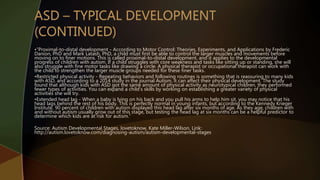 •”Proximal-to-distal development - According to Motor Control: Theories, Experiments, and Applications by Frederic
Danion, PhD and Mark Latash, PhD, a child must first be able to control the larger muscles and movements before
moving on to finer motions. This is called proximal-to-distal development, and it applies to the developmental
progress of children with autism. If a child struggles with core weakness and tasks like sitting up or standing, she will
also struggle with fine motor tasks like drawing a circle. A physical therapist or occupational therapist can work with
the child to strengthen the larger muscle groups needed for these finer tasks.
•Restricted physical activity - Repeating behaviors and following routines is something that is reassuring to many kids
with ASD, and according to a 2014 study in the journal Autism, it can affect their physical development. The study
found that although kids with ASD got the same amount of physical activity as neurotypical children, they performed
fewer types of activities. You can expand a child's skills by working on establishing a greater variety of physical
activities she will try.
•Extended head lag - When a baby is lying on his back and you pull his arms to help him sit, you may notice that his
head lags behind the rest of his body. This is perfectly normal in young infants, but according to the Kennedy Krieger
Institute, 90 percent of children with autism displayed this head lag after six months of age. As they age, children with
and without autism usually grow out of this stage, but testing the head lag at six months can be a helpful predictor to
determine which kids are at risk for autism.”
Source: Autism Developmental Stages, lovetoknow, Kate Miller-Wilson, Link:
http://autism.lovetoknow.com/diagnosing-autism/autism-developmental-stages
 