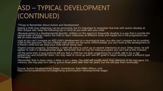 “Things to Remember About Autism and Development
Seeing a child miss milestones can be worrisome, but it's important to remember that kids with autism develop at
their unique rate. Keep the following tips in mind as you work with your child:
•Because autism is a developmental disorder, children on the spectrum frequently develop in a way that is outside the
typical order of things. Expect the child to reach milestones at different times and maybe not in the progression you
see on most checklists.
•Just as you can't compare an ASD child's development to a neurotypical peer, you also can't compare her to another
child on the spectrum. No two children with autism are the same. Unfortunately, you can't look at the development of
a friend's child and see what your child will be doing next.
•Expect uneven progress. Sometimes, a child will seem to catch up on several milestones at once. Other times, he will
appear to stall in a developmental stage. Remember that he may be making progress you can't see at this moment.
•At the same time, if your instincts tell you that a child has not been progressing for a while, talk to his or her
pediatrician and school IEP team. You may need to come up with new IEP goals or begin working with a different type
of therapist.
•Remember that in many cases, a delay is just a delay. The child will usually reach that milestone at her own pace. For
instance, she may play turn-taking games three years later than her peers, but she will play them eventually.”
Source: Autism Developmental Stages, lovetoknow, Kate Miller-Wilson, Link:
http://autism.lovetoknow.com/diagnosing-autism/autism-developmental-stages
 