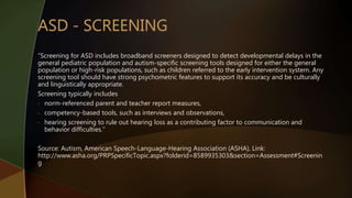 “Screening for ASD includes broadband screeners designed to detect developmental delays in the
general pediatric population and autism-specific screening tools designed for either the general
population or high-risk populations, such as children referred to the early intervention system. Any
screening tool should have strong psychometric features to support its accuracy and be culturally
and linguistically appropriate.
Screening typically includes
• norm-referenced parent and teacher report measures,
• competency-based tools, such as interviews and observations,
• hearing screening to rule out hearing loss as a contributing factor to communication and
behavior difficulties.”
Source: Autism, American Speech-Language-Hearing Association (ASHA), Link:
http://www.asha.org/PRPSpecificTopic.aspx?folderid=8589935303&section=Assessment#Screenin
g
 