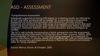 “Comprehensive Assessment
Individuals suspected of having ASD based on screening results are referred to
an SLP, and other professionals as needed, for a comprehensive assessment.
Assessment of social communication skills should be culturally sensitive,
functional, and sensitive to the wide range of acceptable social norms that exist
within and across communities; and involve the collaborative efforts of families,
caregivers, classroom teachers, SLPs, special educators, and psychologists as
needed.
The SLP's role includes incorporating a family perspective into the assessment,
effectively eliciting information from families about their concerns, beliefs, skills,
and knowledge in relation to the individual being assessed. It is important to
convey information to families clearly and empathetically, with an understanding
that the assessment and diagnosis process is likely to be stressful and emotion-
laden for family members”
Source: Marcus, Kunce, & Schopler, 2005
 