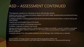 “The diagnostic evaluation for individuals at risk for ASD typically includes:
•relevant case history, including information related to the child's health, developmental and behavioral history,
and current medical status;
•a medical evaluation, including general physical and neurodevelopmental examination, as well as hearing and
vision testing;
•medical and mental health history of the family;
•a comprehensive speech and language assessment.
In addition, diagnostic evaluation may include
•genetic testing, particularly if there is a family history of intellectual disability or genetic conditions associated
with ASD (e.g., fragile X, tuberous sclerosis) or if the child exhibits physical features suggestive of a possible
genetic syndrome;
•metabolic testing, if the child exhibits symptoms such as lethargy, cyclic vomiting, pica, or seizures.
Source: Autism, American Speech-Language-Hearing Association (ASHA), Link:
http://www.asha.org/PRPSpecificTopic.aspx?folderid=8589935303&section=Assessment#Screening
 