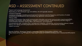“Speech and Language Assessment
Depending on the individual's age and abilities, the SLP typically assesses
•receptive language;
•expressive language, including sound and word production and the frequency and function of verbal
(vocalizations/verbalizations) and nonverbal (e.g., gestures) communication;
•literacy skills;
•social communication (See social communication disorders and social communication benchmarks[PDF]),
including: use of gaze, ojoint attention, initiation of communication, social reciprocity and the range of
communicative functions, sharing affect, play behaviors, use of gestures;
•conversational skills, including topic management (initiating, maintaining, and terminating relevant, shared
topics); turn-taking; providing appropriate amounts of information in conversational contexts;
•speech prosody.”
Source: Autism, American Speech-Language-Hearing Association (ASHA), Link:
http://www.asha.org/PRPSpecificTopic.aspx?folderid=8589935303&section=Assessment#Screenin
g
 