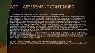 “Comprehensive assessment for ASD typically includes the following.
Standardized Assessment—an empirically developed evaluation tool with established reliability
and validity. Formal testing may be useful for assessing the structure and form of language, but
may not provide an accurate assessment of an individual's use of language (i.e., pragmatics).
Standardized tests should be culturally and linguistically appropriate, and standard scores should
not be determined if the norming sample is not representative of the individual assessed.
Parent/Teacher/Self-Report Measures—rating scales, checklists, and/or inventories completed by
the family member(s)/caregiver, teacher, and/or individual. Findings from multiple sources (e.g.,
family vs. teacher vs. self-report) may be compared to obtain a comprehensive profile of
communication skills. When possible, parent checklists should be provided in their native language
to obtain the most accurate information.
Ethnographic Interviewing—an interview technique that uses open-ended questions, restatement,
summarizing for clarification, and avoidance of leading questions and "why" questions in order to
develop an understanding of the individual's and the family's perceptions, views, desires, and
expectations. See cultural competence.”
Source: Autism, American Speech-Language-Hearing Association (ASHA), Link:
http://www.asha.org/PRPSpecificTopic.aspx?folderid=8589935303&section=Assessment#Screenin
g
 