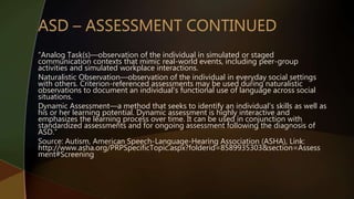 “Analog Task(s)—observation of the individual in simulated or staged
communication contexts that mimic real-world events, including peer-group
activities and simulated workplace interactions.
Naturalistic Observation—observation of the individual in everyday social settings
with others. Criterion-referenced assessments may be used during naturalistic
observations to document an individual's functional use of language across social
situations.
Dynamic Assessment—a method that seeks to identify an individual's skills as well as
his or her learning potential. Dynamic assessment is highly interactive and
emphasizes the learning process over time. It can be used in conjunction with
standardized assessments and for ongoing assessment following the diagnosis of
ASD.”
Source: Autism, American Speech-Language-Hearing Association (ASHA), Link:
http://www.asha.org/PRPSpecificTopic.aspx?folderid=8589935303&section=Assess
ment#Screening
 