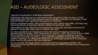 “Special Considerations: Audiologic Assessment
Individuals with hearing loss may present with symptoms similar to those of ASD,
particularly within the communication and socialization domains. For example, in the
case of children with significant hearing loss or deafness,
•when compared to peers with normal hearing, their speech may differ, and they may
rely more heavily on gestures (Worley, Matson, & Kozlowski, 2011);
•the inability to hear may limit social interaction with peers and lead to the kind of
deficits in social skills often seen in children with ASD.
It is also possible for an individual to have both ASD and hearing impairment
(Easterbrooks & Handley, 2005; Malandraki & Okalidou, 2007; Szymanski & Brice, 2008).
The similarities in communication and socialization symptoms between hearing
impairment and ASD populations, along with the possibility of dual diagnosis, can
present challenges for differential diagnosis. An audiologic assessment is conducted
when hearing loss and/or ASD are suspected.”
Source: Autism, American Speech-Language-Hearing Association (ASHA), Link:
http://www.asha.org/PRPSpecificTopic.aspx?folderid=8589935303&section=Assessment
#Screening
 