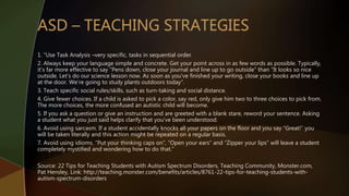 1. “Use Task Analysis –very specific, tasks in sequential order.
2. Always keep your language simple and concrete. Get your point across in as few words as possible. Typically,
it’s far more effective to say “Pens down, close your journal and line up to go outside” than “It looks so nice
outside. Let’s do our science lesson now. As soon as you’ve finished your writing, close your books and line up
at the door. We’re going to study plants outdoors today”.
3. Teach specific social rules/skills, such as turn-taking and social distance.
4. Give fewer choices. If a child is asked to pick a color, say red, only give him two to three choices to pick from.
The more choices, the more confused an autistic child will become.
5. If you ask a question or give an instruction and are greeted with a blank stare, reword your sentence. Asking
a student what you just said helps clarify that you’ve been understood.
6. Avoid using sarcasm. If a student accidentally knocks all your papers on the floor and you say “Great!” you
will be taken literally and this action might be repeated on a regular basis.
7. Avoid using idioms. “Put your thinking caps on”, “Open your ears” and “Zipper your lips” will leave a student
completely mystified and wondering how to do that.”
Source: 22 Tips for Teaching Students with Autism Spectrum Disorders, Teaching Community, Monster.com,
Pat Hensley, Link: http://teaching.monster.com/benefits/articles/8761-22-tips-for-teaching-students-with-
autism-spectrum-disorders
 