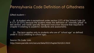 Gifted student—
(i) A student who is exceptional under section 1371 of the School Code (24
P. S. § 13-1371) because the student meets the definition of ‘‘mentally gifted’’ in
this section, and needs specially designed instruction beyond that required in
Chapter 4 (relating to academic standards and assessment).
(ii) The term applies only to students who are of ‘‘school age’’ as defined
under § 11.12 (relating to school age).
Source: PA Code, Link:
http://www.pacode.com/secure/data/022/chapter16/s16.1.html
 