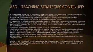 8. “Give very clear choices and try not to leave choices open ended. You’re bound to get a better result by asking “Do
you want to read or draw?” than by asking “What do you want to do now?”
9. Repeat instructions and checking understanding. Using short sentences to ensure clarity of instructions.
10. Providing a very clear structure and a set daily routine including time for play).
11. Teaching what “finished” means and helping the student to identify when something has finished and something
different has started. Take a photo of what you want the finished product to look like and show the student. If you
want the room cleaned up, take a picture of how you want it to look some time when it is clean. The students can use
this for a reference.
12. Providing warning of any impending change of routine, or switch of activity.
13. Addressing the pupil individually at all times (for example, the pupil may not realize that an instruction given to
the whole class also includes him/her. Calling the pupil’s name and saying “I need you to listen to this as this is
something for you to do” can sometimes work; other times the pupil will need to be addressed individually).
14. Using various means of presentation – visual, physical guidance, peer modeling, etc.
15. Recognizing that some change in manner or behavior may reflect anxiety (which may be triggered by a [minor]
change to routine).”
Source: 22 Tips for Teaching Students with Autism Spectrum Disorders, Teaching Community, Monster.com,
Pat Hensley, Link: http://teaching.monster.com/benefits/articles/8761-22-tips-for-teaching-students-with-
autism-spectrum-disorders
 