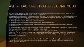 16. “Not taking apparently rude or aggressive behavior personally; and recognizing that the target for the
pupil’s anger may be unrelated to the source of that anger.
17. Avoid overstimulation. Minimizing/removal of distracters, or providing access to an individual work area or
booth, when a task involving concentration is set. Colorful wall displays can be distracting for some pupils,
others may find noise very difficult to cope with.
18. Seeking to link work to the pupil’s particular interests.
19. Exploring word-processing, and computer-based learning for literacy.
20. Protecting the pupil from teasing at free times, and providing peers with some awareness of his/her
particular needs.
21. Allowing the pupil to avoid certain activities (such as sports and games) which s/he may not understand or
like; and supporting the pupil in open-ended and group tasks.
22. Allowing some access to obsessive behavior as a reward for positive efforts.
Source: 22 Tips for Teaching Students with Autism Spectrum Disorders, Teaching Community, Monster.com,
Pat Hensley, Link: http://teaching.monster.com/benefits/articles/8761-22-tips-for-teaching-students-with-
autism-spectrum-disorders “
Source: 22 Tips for Teaching Students with Autism Spectrum Disorders, Teaching Community, Monster.com,
Pat Hensley, Link: http://teaching.monster.com/benefits/articles/8761-22-tips-for-teaching-students-with-
autism-spectrum-disorders
 