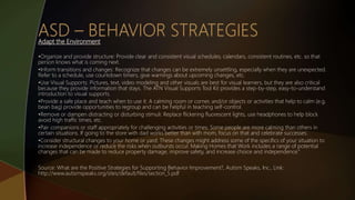 Adapt the Environment
•Organize and provide structure: Provide clear and consistent visual schedules, calendars, consistent routines, etc. so that
person knows what is coming next.
•Inform transitions and changes: Recognize that changes can be extremely unsettling, especially when they are unexpected.
Refer to a schedule, use countdown timers, give warnings about upcoming changes, etc.
•Use Visual Supports: Pictures, text, video modeling and other visuals are best for visual learners, but they are also critical
because they provide information that stays. The ATN Visual Supports Tool Kit provides a step-by-step, easy-to-understand
introduction to visual supports.
•Provide a safe place and teach when to use it: A calming room or corner, and/or objects or activities that help to calm (e.g.
bean bag) provide opportunities to regroup and can be helpful in teaching self-control.
•Remove or dampen distracting or disturbing stimuli: Replace flickering fluorescent lights, use headphones to help block
avoid high traffic times, etc.
•Pair companions or staff appropriately for challenging activities or times: Some people are more calming than others in
certain situations. If going to the store with dad works better than with mom, focus on that and celebrate successes.
•Consider structural changes to your home or yard: These changes might address some of the specifics of your situation to
increase independence or reduce the risks when outbursts occur. Making Homes that Work includes a range of potential
changes that can be made to reduce property damage, improve safety, and increase choice and independence.”
Source: What are the Positive Strategies for Supporting Behavior Improvement?, Autism Speaks, Inc., Link:
http://www.autismspeaks.org/sites/default/files/section_5.pdf
 