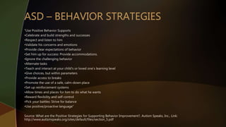 “Use Positive Behavior Supports
•Celebrate and build strengths and successes
•Respect and listen to him
•Validate his concerns and emotions
•Provide clear expectations of behavior
•Set him up for success: Provide accommodations.
•Ignore the challenging behavior
•Alternate tasks
•Teach and interact at your child’s or loved one’s learning level
•Give choices, but within parameters
•Provide access to breaks
•Promote the use of a safe, calm-down place
•Set up reinforcement systems
•Allow times and places for him to do what he wants
•Reward flexibility and self control
•Pick your battles: Strive for balance
•Use positive/proactive language”
Source: What are the Positive Strategies for Supporting Behavior Improvement?, Autism Speaks, Inc., Link:
http://www.autismspeaks.org/sites/default/files/section_5.pdf
 