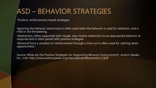 “Positive, reinforcement-based strategies
•Ignoring the behavior (extinction) is often used when the behavior is used for attention, and is
mild or not threatening.
•Redirection, often supported with visuals, may involve redirection to an appropriate behavior or
response and is often paired with positive strategies.
•Removal from a situation or reinforcement through a time out is often used for calming down
opportunities.”
Source: What are the Positive Strategies for Supporting Behavior Improvement?, Autism Speaks,
Inc., Link: http://www.autismspeaks.org/sites/default/files/section_5.pdf
 