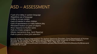 •”Lack of or delay in spoken language
•Repetitive use of language
•Little or no eye contact
•Lack of interest in other children
•Lack of spontaneous or make-believe play
•Persistent fixation on parts of objects
•Poor response to his/her name
•Fails to imitate caregivers
•Motor mannerisms (e.g., hand-flapping)
•Fails to point or show joint attention”
Source: Evidence-Based Interventions for Autism Spectrum Disorders, Iowa Department of Human
Services by the Center for Disabilities and Development of the University of Iowa Children’s
Hospital, Scott Lindgren, Ph.D., Alissa Doobay, Ph.D., May 2011, Link:
http://www.interventionsunlimited.com/editoruploads/files/Iowa%20DHS%20Autism%20Interventi
ons%206-10-11.pdf
 