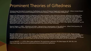 “Among many theoretical conceptions of giftedness are those of Francoys Gagné and Joseph Renzulli. Others include Robert
Sternberg’s Theory of Successful Intelligence and Howard Gardner’s Theory of Multiple Intelligences.
Gagné: The Differentiated Model of Giftedness and Talent proposes a clear distinction between giftedness and talent. In his
model, the term giftedness designates the possession and use of untrained and spontaneously expressed natural abilities
(called aptitudes or gifts) in at least one ability domain to a degree that places a child among the top 10% of his or her age
peers. By contrast, the term talent designates the superior mastery of systematically developed abilities (or skills) and
knowledge in at least one field of human activity to a degree that places a child's achievement within the upper 10% of age-
peers who are active in that field or fields. His model presents five aptitude domains: intellectual, creative, socioaffective,
sensorimotor and "others" (e.g. extrasensory perception). These natural abilities, which have a clear genetic substratum, can be
observed in every task children are confronted with in the course of their schooling.”
Source: Gagné, F. (1985). Giftedness and talent: Reexamining a reexamination of the definitions. Gifted Child Quarterly, 29,
103-112, Link: http://www.nagc.org/resources-publications/resources/definitions-giftedness
Renzulli: Gifted behavior occurs when there is an interaction among three basic clusters of human traits: above-average
general and/or specific abilities, high levels of task commitment (motivation), and high levels of creativity. Gifted and talented
children are those who possess or are capable of developing this composite of traits and applying them to any potentially
valuable area of human performance. As noted in the Schoolwide Enrichment Model, gifted behaviors can be found "in certain
people (not all people), at certain times (not all the time), and under certain circumstances (not all circumstances)."
Source: Renzulli, J. S. (1978). What makes giftedness? Re-examining a definition. Phi Delta Kappa, 60, 180-181, Link:
http://www.nagc.org/resources-publications/resources/definitions-giftedness
 