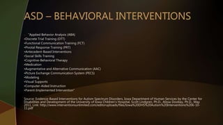 o “Applied Behavior Analysis (ABA)
•Discrete Trial Training (DTT)
•Functional Communication Training (FCT)
•Pivotal Response Training (PRT)
•Antecedent-Based Interventions
•Social Skills Training
•Cognitive-Behavioral Therapy
•Medication
•Augmentative and Alternative Communication (AAC)
•Picture Exchange Communication System (PECS)
•Modeling
•Visual Supports
•Computer-Aided Instruction
•Parent-Implemented Intervention”
Source: Evidence-Based Interventions for Autism Spectrum Disorders, Iowa Department of Human Services by the Center for
Disabilities and Development of the University of Iowa Children’s Hospital, Scott Lindgren, Ph.D., Alissa Doobay, Ph.D., May
2011, Link: http://www.interventionsunlimited.com/editoruploads/files/Iowa%20DHS%20Autism%20Interventions%206-10-
11.pdf
 