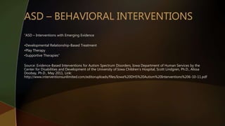 “ASD – Interventions with Emerging Evidence
•Developmental Relationship-Based Treatment
•Play Therapy
•Supportive Therapies”
Source: Evidence-Based Interventions for Autism Spectrum Disorders, Iowa Department of Human Services by the
Center for Disabilities and Development of the University of Iowa Children’s Hospital, Scott Lindgren, Ph.D., Alissa
Doobay, Ph.D., May 2011, Link:
http://www.interventionsunlimited.com/editoruploads/files/Iowa%20DHS%20Autism%20Interventions%206-10-11.pdf
 