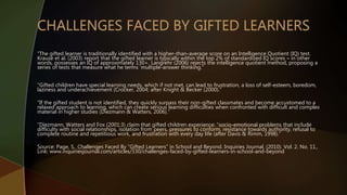 “The gifted learner is traditionally identified with a higher-than-average score on an Intelligence Quotient (IQ) test.
Krause et al. (2003) report that the gifted learner is typically within the top 2% of standardized IQ scores – in other
words, possesses an IQ of approximately 130+. Langrehr (2006) rejects the intelligence quotient method, proposing a
series of tests that measure what he terms ‘multiple-answer thinking.”
“Gifted children have special learning needs, which if not met, can lead to frustration, a loss of self-esteem, boredom,
laziness and underachievement (Crocker, 2004; after Knight & Becker (2000).”
“If the gifted student is not identified, they quickly surpass their non-gifted classmates and become accustomed to a
relaxed approach to learning, which can create serious learning difficulties when confronted with difficult and complex
material in higher studies (Diezmann & Watters, 2006).”
“Diezmann, Watters and Fox (2001:3) claim that gifted children experience: “socio-emotional problems that include
difficulty with social relationships, isolation from peers, pressures to conform, resistance towards authority, refusal to
complete routine and repetitious work, and frustration with every day life (after Davis & Rimm, 1998).”
Source: Page, S.. Challenges Faced By “Gifted Learners” in School and Beyond. Inquiries Journal. (2010). Vol. 2. No. 11.,
Link: www.inquiriesjournal.com/articles/330/challenges-faced-by-gifted-learners-in-school-and-beyond
 