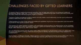 “’A student’s level of social and emotional maturation may not keep pace with his or her advanced intellectual
development’ (Berger, 2006: 150) – it is this social experience, attained through peer contact that many primary and
secondary Gifted and Talented programs neglect or overlook.”
“Teachers of gifted and talented students need to not only create a social relationship, but also quasi-professional
academic relationship with their students.”
“Gifted students, by virtue of their advanced intellectual capabilities may be even more dependent upon the teacher
to provide for their specific academic needs.”
“The tendency for gifted students to display multi-potentiality and the tendency for perfectionism can be combated
through teaching study skills and academic planning in gifted and talented programs, alongside course content (See
Berger, 1989; Diezmann et al., 2006’ Crocker, 2004).”
“It is an unfortunate paradox that the gifted child is often considered at a disadvantage to their non-gifted peers, and
this essay holds that it is a failing of the educational system to identify, educate and support these students in a
suitable fashion.”
Source: Page, S.. Challenges Faced By “Gifted Learners” in School and Beyond. Inquiries Journal. (2010). Vol. 2. No. 11.,
Link: www.inquiriesjournal.com/articles/330/challenges-faced-by-gifted-learners-in-school-and-beyond
 
