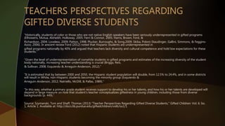 “Historically, students of color or those who are not native English speakers have been seriously underrepresented in gifted programs
(Elhoweris, Mutua, Alsheikh, Holloway, 2005; Ferri & Connor, 2005; Harris, Brown, Ford, &
Richardson, 2004; Loveless, 2009; Patton, 1998; Plucker, Burroughs, & Song,2009; Skiba, Poloni-Staudinger, Gallini, Simmons, & Feggins-
Azziz, 2006). In arecent review Ford (2012) noted that Hispanic students are underrepresented in
gifted programs nationally by 40% and argued that teachers lack diversity and cultural competence and hold low expectations for these
students.”
“Given the level of underrepresentation of nonwhite students in gifted programs and estimates of the increasing diversity of the student
body nationally, increasing teacher understanding is crucial (Briggs, Reis,
& Sullivan, 2008; Esquierdo & Arreguin-Anderson, 2012).”
“It is estimated that by between 2000 and 2050, the Hispanic student population will double, from 12.5% to 24.4%, and in some districts
will result in White, non-Hispanic students becoming the minority group (Esquierdo &
Arreguin-Anderson, 2012; Natriello, McDill, & Pallas, 1989).”
“In this way, whether a primary grade student receives support to develop his or her talents, and how his or her talents are developed will
depend in large measure on how that student’s teacher conceptualizes giftedness in young children, including those from diverse
backgrounds (p. 449).”
Source: Szymanski, Toni and Shaff, Thomas (2013) "Teacher Perspectives Regarding Gifted Diverse Students," Gifted Children: Vol. 6: Iss.
1, Article 1. Available at: http://docs.lib.purdue.edu/giftedchildren/vol6/iss1/1
 