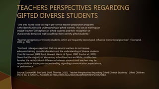 “One area found to be lacking in pre-service teacher preparation programs
is the identification and understanding of gifted learners. This lack of training can
impact teachers’ perceptions of gifted students and their recognition of
characteristic behaviors that would help them identify gifted students.”
“Teacher perceptions of minority students, which are frequently stereotyped, influence instructional practices” (Townsend,
2002, p. 730).”
“Ford and colleagues reported that pre-service teachers do not receive
adequate training in multiculturalism and the understanding of diverse students
(Ford & Harmon, 2001; Ford, Howard, Harris, & Tyson, 2000; Ford et al., 2001).
Given that the majority of elementary school teachers are White, middle-class
females, the racial/cultural differences between students and teachers may be
responsible for inadequate understanding regarding communication, expectations,
or performance.”
Source: Szymanski, Toni and Shaff, Thomas (2013) "Teacher Perspectives Regarding Gifted Diverse Students," Gifted Children:
Vol. 6: Iss. 1, Article 1. Available at: http://docs.lib.purdue.edu/giftedchildren/vol6/iss1/1
 
