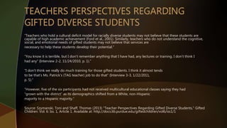 “Teachers who hold a cultural deficit model for racially diverse students may not believe that these students are
capable of high academic achievement (Ford et al., 2001). Similarly, teachers who do not understand the cognitive,
social, and emotional needs of gifted students may not believe that services are
necessary to help these students develop their potential.”
“You know it is terrible, but I don’t remember anything that I have had, any lectures or training. I don’t think I
had any” (Interview 2-2, 11/24/2010, p. 1).”
“I don’t think we really do much training for those gifted students. I think it almost tends
to be that’s Ms. Patrick’s (TAG teacher) job to do that” (Interview 3-3, 1/22/2011,
p. 5).”
“However, five of the six participants had not received multicultural educational classes saying they had
“grown with the district” as its demographics shifted from a White, non-Hispanic
majority to a Hispanic majority.”
Source: Szymanski, Toni and Shaff, Thomas (2013) "Teacher Perspectives Regarding Gifted Diverse Students," Gifted
Children: Vol. 6: Iss. 1, Article 1. Available at: http://docs.lib.purdue.edu/giftedchildren/vol6/iss1/1
 
