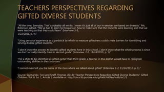 “All the time. Everyday. That’s probably all we do. I mean it’s just all of our in-services are based on diversity.” Ms.
Robinson added, “We’ve had to learn techniques on how to make sure that the students were learning and that we
were teaching so that they could learn” (Interview 3-3,
1/22/2011, p. 4).”
“Using personal experience as a yardstick by which to measure giftedness could create barriers for identifying and
serving diverse gifted students.”
“I don’t know the process to identify gifted students here in this school…I don’t know what the whole process is since
we don’t actually identify them in second grade” (Interview, 2-2, 11/24/2010, p. 1).”
“For a child to be identified as gifted earlier than third grade, a teacher in this district would have to recognize
outstanding abilities in the classroom.”
“I cannot even tell you the name of the class where we talked about gifted” (Interview 2-2, 11/24/2010, p. 1).”
Source: Szymanski, Toni and Shaff, Thomas (2013) "Teacher Perspectives Regarding Gifted Diverse Students," Gifted
Children: Vol. 6: Iss. 1, Article 1. Available at: http://docs.lib.purdue.edu/giftedchildren/vol6/iss1/1
 