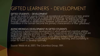 GIFTED STUDENTS – DEVELOPMENT
“It can be evident in young children as exceptional performance on tests and/or
other measures of ability or as a rapid rate of learning, compared to other
of the same age, or in actual achievement in a domain. As individuals mature
through childhood to adolescence, however, achievement and high levels of
motivation in the domain become the primary characteristics of their giftedness.”
ASYNCHRONOUS DEVELOPMENT IN GIFTED STUDENTS
“Giftedness is asynchronous development in which advanced cognitive abilities
heightened intensity combine to create inner experiences and awareness that are
qualitatively different from the norm. This asynchrony increases with higher
intellectual capacity. The uniqueness of the gifted renders them particularly
vulnerable and requires modifications in parenting, teaching, and counseling in
order for them to develop optimally.”
Source: Webb et al, 2007; The Columbus Group, 1991.
 