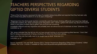 “Three of the five teachers expressed the idea of a student being truly gifted and reported that they had seen only
two or three truly gifted students in 15 to 20 years of teaching.”
“Responses from the third-grade teachers consistently used the phrases thinking differently and requiring challenge
to describe students. Ms. James summed up her description with, “I think a gifted child stands way above and beyond
others in just areas of where they’re gifted. Like you’ll just see something
completely different and very inquisitive and probably even can almost be sort of obstinate at times” (Interview 3-3,
1/22/2011, p. 3).”
“Ms. James indicated that she felt she did not have enough training on accommodating gifted learners: “I don’t feel
like I’m doing a very good job of being a facilitator for those kids that that’s all they
need versus the ones that really need to be taught how to think” (Interview 3-3,
1/22/2011, p. 5).”
Source: Szymanski, Toni and Shaff, Thomas (2013) "Teacher Perspectives Regarding Gifted Diverse Students," Gifted
Children: Vol. 6: Iss. 1, Article 1. Available at: http://docs.lib.purdue.edu/giftedchildren/vol6/iss1/1
 