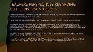 “The teachers expressed the feeling that the lack of familiarity with the English language was keeping diverse learners
from being identified for gifted programming.”
“Three of the five teachers stated poverty was a large barrier to students participation in gifted programming.”
“Certification requires “completion of the exceptional learner program, which must include preparation that
contributes to the education of individuals with disabilities and the gifted and talented” (IC 282-13.18(3)). This
requirement is often accomplished by one or two sessions on gifted learners within a course on exceptional students
that focuses primarily on students with disabilities.”
“Ms. Patrick expressed her concern about having no time to plan for lessons and wondering how long she can keep
up the pace of “just going,” from group to group.”
Source: Szymanski, Toni and Shaff, Thomas (2013) "Teacher Perspectives Regarding Gifted Diverse Students," Gifted
Children: Vol. 6: Iss. 1, Article 1. Available at: http://docs.lib.purdue.edu/giftedchildren/vol6/iss1/1
 