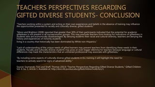 “Teachers working within a system and acting on their own experiences and beliefs in the absence of training may influence
the opportunities presented to racially and culturally diverse, gifted students.”
“Moon and Brighton (2008) reported that greater than 30% of their participants indicated that the potential for academic
giftedness is not present in all socioeconomic groups. This may preclude teachers from looking for indications of giftedness in
students who are economically disadvantaged. By denying students their racial and cultural diversity, teachers are denying the
history and experiences of minority students
living in a country that historically has been dominated by White non-Hispanics.”
“Lack of understanding of the unique needs of gifted learners may prevent teachers from identifying these needs in their
students. Racially and culturally diverse students may pose an even bigger dilemma for teachers because language or cultural
differences may mask the characteristics that an untrained professional may associate with giftedness.”
“By including some aspects of culturally diverse gifted students in ELL training it will highlight the need for
teachers to actively search for signs of advanced ability.”
Source: Szymanski, Toni and Shaff, Thomas (2013) "Teacher Perspectives Regarding Gifted Diverse Students," Gifted Children:
Vol. 6: Iss. 1, Article 1. Available at: http://docs.lib.purdue.edu/giftedchildren/vol6/iss1/1
 