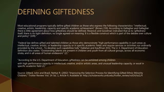 Most educational programs typically define gifted children as those who express the following characteristics: "intellectual,
creative, artistic, leadership, capacity and specific academic achievement" (Brown 159). According to Gallagher and Gallagher
there is little agreement about how giftedness should be defined. Resenick and Goodman indicated that as to 'giftedness'
itself, there is no tight definition, no single agreed-on meaning. It is a flexible construct which is part of the debate over culture
and policy" (109).”
“Federal law defines gifted and talented children as those who demonstrate "high performance capability in such areas as
intellectual, creative, artistic, or leadership capacity or in specific academic fields and require services or activities nor ordinarily
provided by the school... To develop such capabilities fully" Hallahan and Kauffman 455). The U. S. Department of Education
definition also states: "Outstanding talents are present in children and youth from all cultural groups, across all economic
strata, and in all areas of human endeavors" (2).”
“According to the U.S. Department of Education, giftedness can be exhibited among children
with high performance capacity in intellectual, creative, and/or artistic areas, and unusual leadership capacity, or excel in
specific academic field (2).”
Source: Dillard, John and Brazil, Nettye R. (2002) "Improving the Selection Process for Identifying Gifted Ethnic Minority
Children," Trotter Review: Vol. 14: Iss. 1, Article 4. Available at: http://scholarworks.umb.edu/trotter_review/vol14/iss1/4
 
