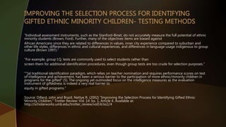 “Individual assessment instruments, such as the Stanford-Binet, do not accurately measure the full potential of ethnic
minority students (Brown; Ford). Further, many of the objectives items are biased against
African Americans since they are related to differences in values, inner city experience compared to suburban and
other life styles, differences in ethnic and cultural experiences, and differences in language usage indigenous to group
culture (Brown 1997).”
“For example, group I.Q. tests are commonly used to select students rather than
screen them for additional identification procedures, even though group tests are too crude for selection purposes.”
“"[a] traditional identification paradigm, which relies on teacher nomination and requires performance scores on test
of intelligence and achievement, has been a serious barrier to the participation of more ethnic/minority children in
programs for the gifted“ (5). The ongoing yet outmoded focus on the intelligence measures as the evaluation
instrument of giftedness is indeed a very real barrier to
equity in gifted programs.”
Source: Dillard, John and Brazil, Nettye R. (2002) "Improving the Selection Process for Identifying Gifted Ethnic
Minority Children," Trotter Review: Vol. 14: Iss. 1, Article 4. Available at:
http://scholarworks.umb.edu/trotter_review/vol14/iss1/4
 