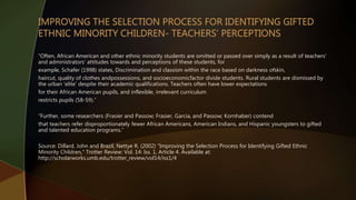 “Often, African American and other ethnic minority students are omitted or passed over simply as a result of teachers'
and administrators' attitudes towards and perceptions of these students, for
example, Schafer (1998) states, Discrimination and classism within the race based on darkness ofskin,
haircut, quality of clothes andpossessions, and socioeconomicfactor divide students. Rural students are dismissed by
the urban 'elite' despite their academic qualifications. Teachers often have lower expectations
for their African American pupils, and inflexible, irrelevant curriculum
restricts pupils (58-59).”
“Further, some researchers (Frasier and Passow; Frasier, Garcia, and Passow; Kornhaber) contend
that teachers refer disproportionately fewer African Americans, American Indians, and Hispanic youngsters to gifted
and talented education programs.”
Source: Dillard, John and Brazil, Nettye R. (2002) "Improving the Selection Process for Identifying Gifted Ethnic
Minority Children," Trotter Review: Vol. 14: Iss. 1, Article 4. Available at:
http://scholarworks.umb.edu/trotter_review/vol14/iss1/4
 