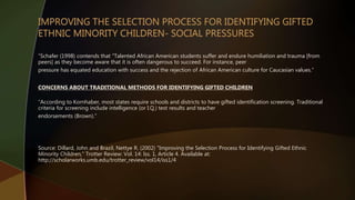 “Schafer (1998) contends that "Talented African American students suffer and endure humiliation and trauma [from
peers] as they become aware that it is often dangerous to succeed. For instance, peer
pressure has equated education with success and the rejection of African American culture for Caucasian values.”
CONCERNS ABOUT TRADITIONAL METHODS FOR IDENTIFYING GIFTED CHILDREN
“According to Kornhaber, most states require schools and districts to have gifted identification screening. Traditional
criteria for screening include intelligence (or I.Q.) test results and teacher
endorsements (Brown).”
Source: Dillard, John and Brazil, Nettye R. (2002) "Improving the Selection Process for Identifying Gifted Ethnic
Minority Children," Trotter Review: Vol. 14: Iss. 1, Article 4. Available at:
http://scholarworks.umb.edu/trotter_review/vol14/iss1/4
 