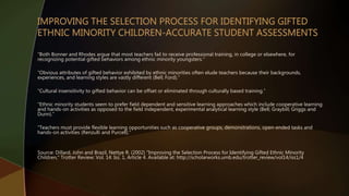 “Both Bonner and Rhodes argue that most teachers fail to receive professional training, in college or elsewhere, for
recognizing potential gifted behaviors among ethnic minority youngsters.”
“Obvious attributes of gifted behavior exhibited by ethnic minorities often elude teachers because their backgrounds,
experiences, and learning styles are vastly different (Bell; Ford).”
“Cultural insensitivity to gifted behavior can be offset or eliminated through culturally based training.”
“Ethnic minority students seem to prefer field dependent and sensitive learning approaches which include cooperative learning
and hands-on activities as opposed to the field independent, experimental analytical learning style (Bell; Graybill; Griggs and
Dunn).”
“Teachers must provide flexible learning opportunities such as cooperative groups, demonstrations, open-ended tasks and
hands-on activities (Renzulli and Purcell).”
Source: Dillard, John and Brazil, Nettye R. (2002) "Improving the Selection Process for Identifying Gifted Ethnic Minority
Children," Trotter Review: Vol. 14: Iss. 1, Article 4. Available at: http://scholarworks.umb.edu/trotter_review/vol14/iss1/4
 