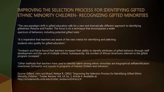 “The new paradigm shift in gifted education calls for a new and dramatically different approach to identifying
giftedness (Passow and Frasier). The focus is on a technique that encompasses a wider
spectrum of behaviors, including potential gifted traits.”
“It is imperative that teachers are aware of the new criteria for identifying and selecting
students who quality for gifted education.”
“Forsbach and Pierce found that teachers increased their ability to identify attributes of gifted behavior through staff
development and the use of multiple criteria. Subsequently, the number of African Americans referred to the gifted
program increased.”
“Other methods that teachers have used to identify talent among ethnic minorities are biographical selfidentification
inventories (Schwartz) and tryouts in programs of interest (Fishkin and Johnson).”
Source: Dillard, John and Brazil, Nettye R. (2002) "Improving the Selection Process for Identifying Gifted Ethnic
Minority Children," Trotter Review: Vol. 14: Iss. 1, Article 4. Available at:
http://scholarworks.umb.edu/trotter_review/vol14/iss1/4
 