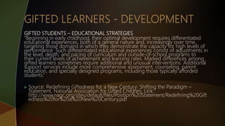 GIFTED STUDENTS – EDUCATIONAL STRATEGIES
“Beginning in early childhood, their optimal development requires differentiated
educational experiences, both of a general nature and, increasingly over time,
targeting those domains in which they demonstrate the capacity for high levels of
performance. Such differentiated educational experiences consist of adjustments in
the level, depth, and pacing of curriculum and outside-of-school programs to
their current levels of achievement and learning rates. Marked differences among
gifted learners sometimes require additional and unusual interventions. Additional
support services include more comprehensive assessment, counseling, parent
education, and specially designed programs, including those typically afforded
students.”
 Source: Redefining Giftedness for a New Century: Shifting the Paradigm –
Statement, National Association for Gifted Children, Link:
http://www.nagc.org/sites/default/files/Position%20Statement/Redefining%20Gift
edness%20for%20a%20New%20Century.pdf
 