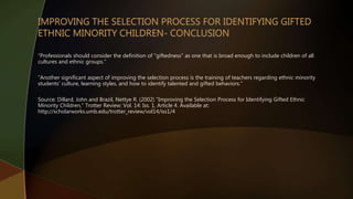 “Professionals should consider the definition of "giftedness" as one that is broad enough to include children of all
cultures and ethnic groups.”
“Another significant aspect of improving the selection process is the training of teachers regarding ethnic minority
students' culture, learning styles, and how to identify talented and gifted behaviors.”
Source: Dillard, John and Brazil, Nettye R. (2002) "Improving the Selection Process for Identifying Gifted Ethnic
Minority Children," Trotter Review: Vol. 14: Iss. 1, Article 4. Available at:
http://scholarworks.umb.edu/trotter_review/vol14/iss1/4
 