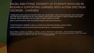 “People with autism spectrum disorder (ASD) vary substantially in their functioning levels. Some individuals
with ASD are less affected and can more readily communicate and interact in ways consistent with social
demands. Other individuals may be unable to speak, experience limited
gains in communication skills, and exhibit frequent and intense behaviors.”
“In this framework, disability is seen as a result of an interaction between a person (with a
health condition) and the environmental and personal (i.e., contextual) factors.”
Source: West, E., Travers, J.C., Kemper, T., Liberty, L., Cote, D., McCollow, M., Brusnahan, L.. Racial and Ethnic Diversity of
Participants in Research Supporting Evidence-Based Practices for Learners With Autism Spectrum Disorder. (2016). The Journal
of Special Education, Vol. 50(3) 151-163. DOI: 10.1177/0022466916632495
 
