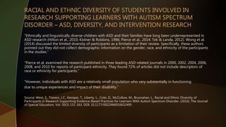 “Ethnically and linguistically diverse children with ASD and their families have long been underrepresented in
ASD research (Hilton et al., 2010; Kistner & Robbins, 1986; Pierce et al., 2014; Tek & Landa, 2012). Wong et al.
(2014) discussed the limited diversity of participants as a limitation of their review. Specifically, these authors
pointed out they did not collect demographic information on the gender, race, and ethnicity of the participants
in the studies.”
“Pierce et al. examined the research published in three leading ASD-related journals in 2000, 2002, 2004, 2006,
2008, and 2010 for reports of participant ethnicity. They found 72% of articles did not include descriptors of
race or ethnicity for participants.”
“However, individuals with ASD are a relatively small population who vary substantially in functioning
due to unique experiences and impact of their disability.”
Source: West, E., Travers, J.C., Kemper, T., Liberty, L., Cote, D., McCollow, M., Brusnahan, L.. Racial and Ethnic Diversity of
Participants in Research Supporting Evidence-Based Practices for Learners With Autism Spectrum Disorder. (2016). The Journal
of Special Education, Vol. 50(3) 151-163. DOI: 10.1177/0022466916632495
 