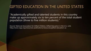 “Academically gifted and talented students in this country
make up approximately six to ten percent of the total student
population (three to five million students).”
Source: National Association for Gifted Children, Gifted Education in the U.S., Link:
http://www.nagc.org/resources-publications/resources/gifted-education-us
 