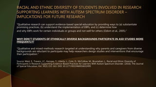 “Qualitative research can support evidence-based special education by providing ways to (a) substantiate
promising practices, (b) understand the implementation of EBPs, and (c) determine how
and why EBPs work for certain individuals or groups and not well for others (Odom et al., 2005).”
WHY DON’T STUDENTS OF ETHNICALLY DIVERSE BACKGROUNDS PARTICIPATE IN ASD STUDIES MORE
FREQUENTLY?
“Qualitative and mixed-methods research targeted at understanding why parents and caregivers from diverse
backgrounds are reluctant to participate may help researchers design studies and interventions that encourage
their participation.”
Source: West, E., Travers, J.C., Kemper, T., Liberty, L., Cote, D., McCollow, M., Brusnahan, L.. Racial and Ethnic Diversity of
Participants in Research Supporting Evidence-Based Practices for Learners With Autism Spectrum Disorder. (2016). The Journal
of Special Education, Vol. 50(3) 151-163. DOI: 10.1177/0022466916632495
 
