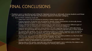  Problems exist in identifying both Gifted & Talented minority or ethnically diverse students and those
who are ethnically diverse and fall into the Autism Spectrum Disorder Category.
 Some of these underlying issues are:
 Gifted tests which are not sensitive to minority or ethnic-based cultures
 A large proportion of teachers are not trained to identify unique characteristics of ethnically diverse
gifted & talented students or aware of these unique characteristics
 Existing Talented & Gifted tests and assessments are rigid and do not account for different types of
intelligence, such as interpersonal or social intelligence or emotional intelligence
 Ingrained assumptions or believes many teachers still hold regarding minority or ethnically diverse
students; this psychologically prevents them from examining gifted & talented traits in these students
 For minority ASD students, one of the underlying problems is a reliable framework does not exist for
identifying ethnically diverse students who can be categorized as having ASD; the reason for this is,
these students’ parents are reluctant to participate in related studies
 Teachers may have a hard time differentiating language communication problems (i.e. ESL) from ASD
characteristics, therefore one problem may be “masking” the other
 In certain neighborhoods, adequate ASD programs and resources may not exist to support these
students in terms of identification and administration
 Missing data in ASD studies, especially data indicating participants’ race or ethnicity; this makes is very
difficult to build specific educational strategies for minority ASD students
 