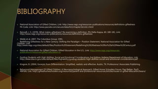  National Association of Gifted Children, Link: http://www.nagc.org/resources-publications/resources/definitions-giftedness
PA Code, Link: http://www.pacode.com/secure/data/022/chapter16/s16.1.html
 Renzulli, J. S. (1978). What makes giftedness? Re-examining a definition. Phi Delta Kappa, 60, 180-181, Link:
http://www.nagc.org/resources-publications/resources/definitions-giftedness
 Webb et al, 2007; The Columbus Group, 1991.
Redefining Giftedness for a New Century: Shifting the Paradigm – Position Statement, National Association for Gifted
Children, Link:
http://www.nagc.org/sites/default/files/Position%20Statement/Redefining%20Giftedness%20for%20a%20New%20Century.pdf
 National Association for Gifted Children, Gifted Education in the U.S., Link: http://www.nagc.org/resources-
publications/resources/gifted-education-us
 Guiding Students with High Abilities: Social and Emotional Considerations 2nd Edition, Indiana Department of Education, Link:
http://www.doe.in.gov/sites/default/files/highability/guiding-students-high-abilities-social-and-emotional-considerations.pdf
 Kingore, B. (2004). Excerpts from Differentiation: Simplified, realistic and effective. Austin, TX: Professiona l Associates Publishing.
 Behavioral Management Of Gifted Children: A Neuropsychological Approach, Gifted Home Schoolers Forum, Paul Beljan, PsyD,
ABPdN, Link: http://giftedhomeschoolers.org/resources/parent-and-professional-resources/articles/issues-in-gifted-education/beans/
 